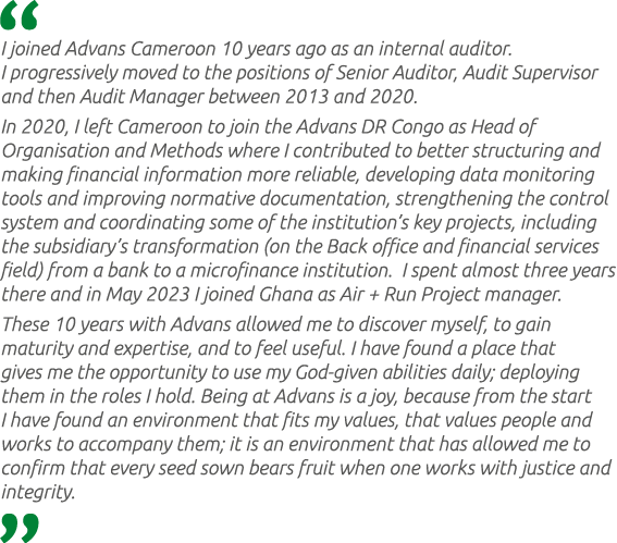  I joined Advans Cameroon 10 years ago as an internal auditor. I progressively moved to the positions of Senior Audit...